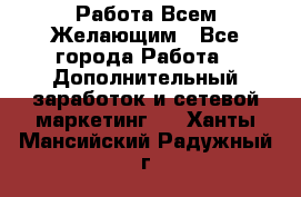 Работа Всем Желающим - Все города Работа » Дополнительный заработок и сетевой маркетинг   . Ханты-Мансийский,Радужный г.